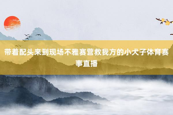 带着配头来到现场不雅赛营救我方的小犬子体育赛事直播