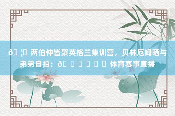 🦁两伯仲皆聚英格兰集训营，贝林厄姆晒与弟弟自拍：🏋️❤️体育赛事直播