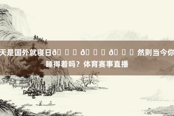 今天是国外就寝日😂😂😂然则当今你还睡得着吗？体育赛事直播
