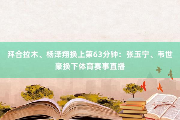 拜合拉木、杨泽翔换上第63分钟：张玉宁、韦世豪换下体育赛事直播