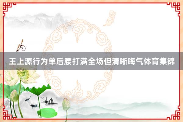 王上源行为单后腰打满全场但清晰晦气体育集锦
