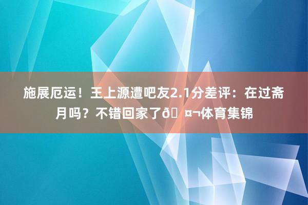 施展厄运！王上源遭吧友2.1分差评：在过斋月吗？不错回家了🤬体育集锦