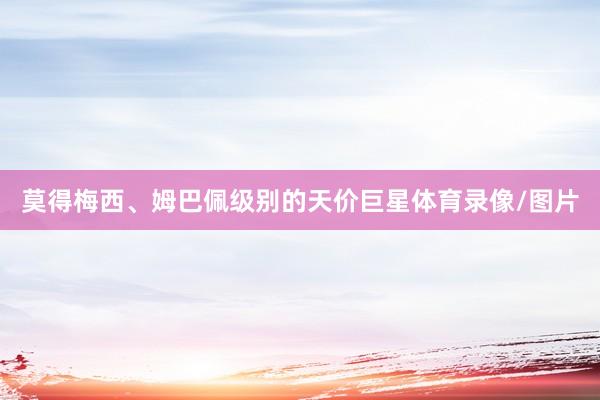 莫得梅西、姆巴佩级别的天价巨星体育录像/图片
