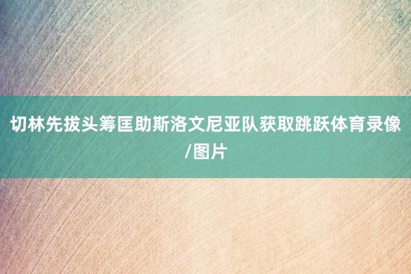 切林先拔头筹匡助斯洛文尼亚队获取跳跃体育录像/图片