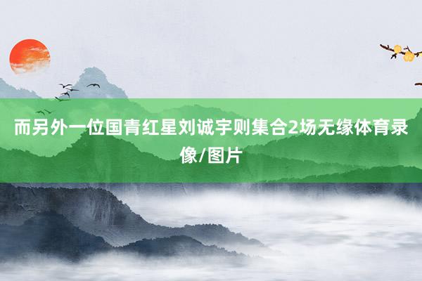 而另外一位国青红星刘诚宇则集合2场无缘体育录像/图片