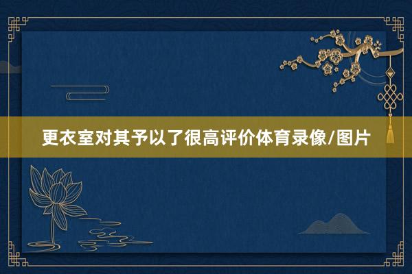 更衣室对其予以了很高评价体育录像/图片