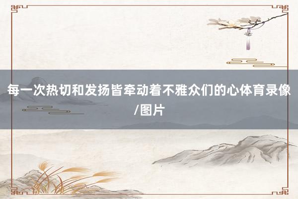 每一次热切和发扬皆牵动着不雅众们的心体育录像/图片