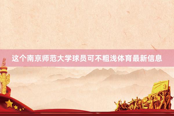 这个南京师范大学球员可不粗浅体育最新信息