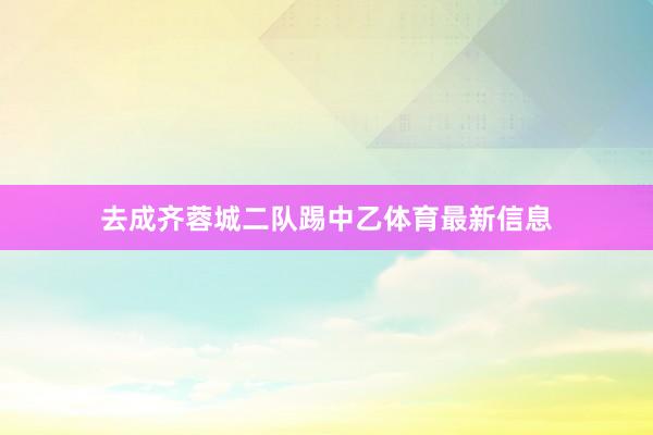 去成齐蓉城二队踢中乙体育最新信息