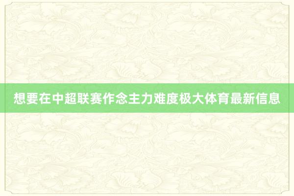 想要在中超联赛作念主力难度极大体育最新信息
