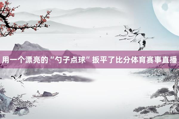 用一个漂亮的“勺子点球”扳平了比分体育赛事直播