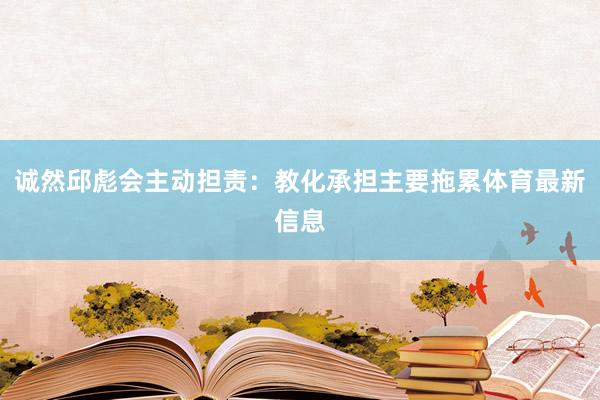 诚然邱彪会主动担责:教化承担主要拖累体育最新信息