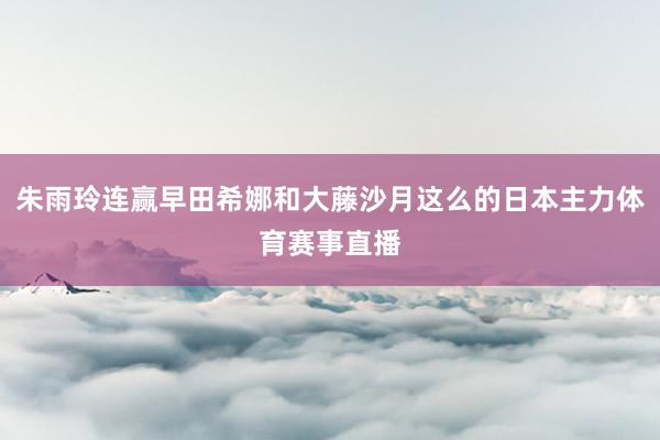 朱雨玲连赢早田希娜和大藤沙月这么的日本主力体育赛事直播