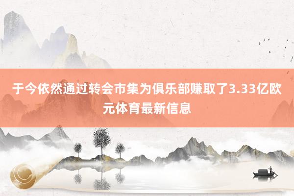 于今依然通过转会市集为俱乐部赚取了3.33亿欧元体育最新信息