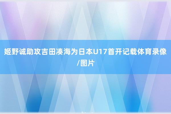 姬野诚助攻吉田凑海为日本U17首开记载体育录像/图片
