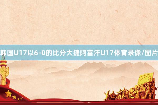韩国U17以6-0的比分大捷阿富汗U17体育录像/图片
