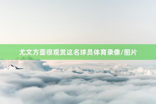 尤文方面很观赏这名球员体育录像/图片