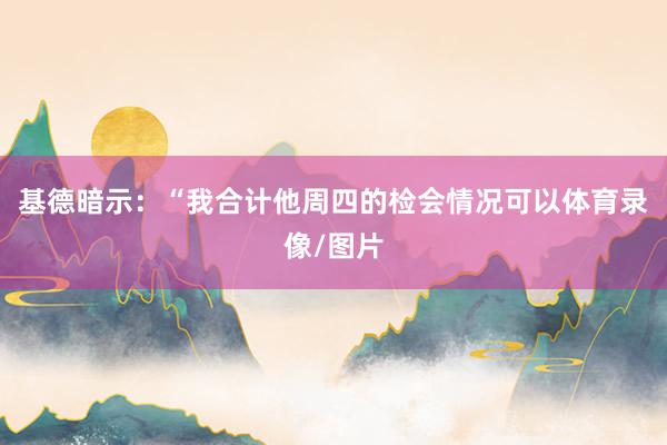 基德暗示：“我合计他周四的检会情况可以体育录像/图片