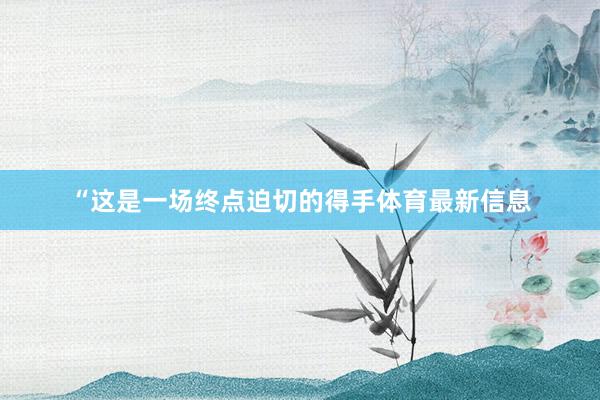 “这是一场终点迫切的得手体育最新信息