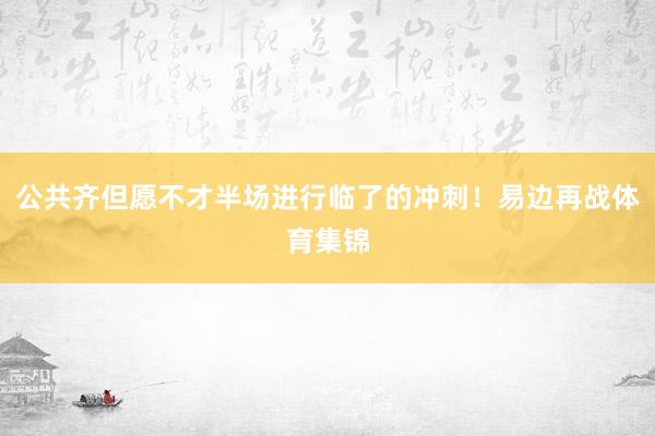 公共齐但愿不才半场进行临了的冲刺！易边再战体育集锦