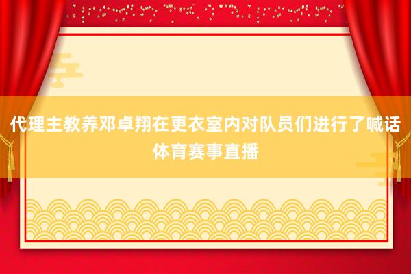代理主教养邓卓翔在更衣室内对队员们进行了喊话体育赛事直播