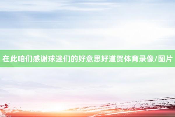 在此咱们感谢球迷们的好意思好道贺体育录像/图片