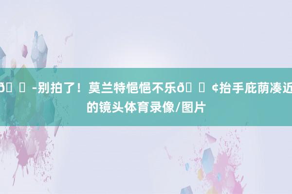 😭别拍了！莫兰特悒悒不乐😢抬手庇荫凑近的镜头体育录像/图片