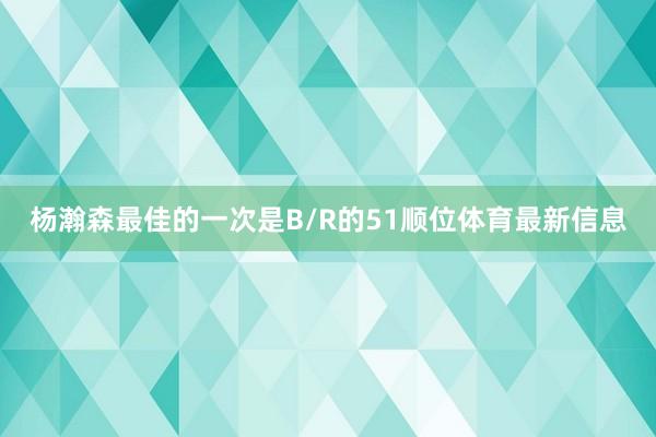 杨瀚森最佳的一次是B/R的51顺位体育最新信息