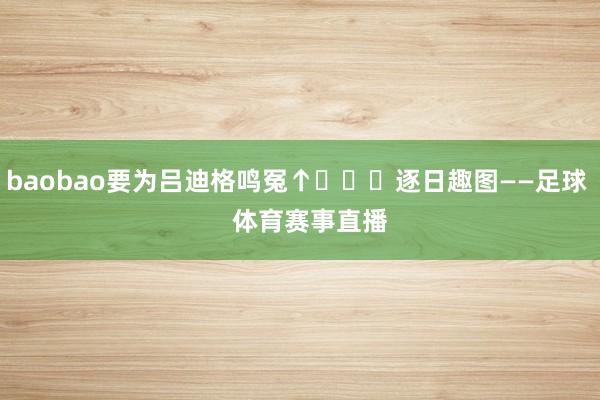 baobao要为吕迪格鸣冤↑			逐日趣图——足球    体育赛事直播