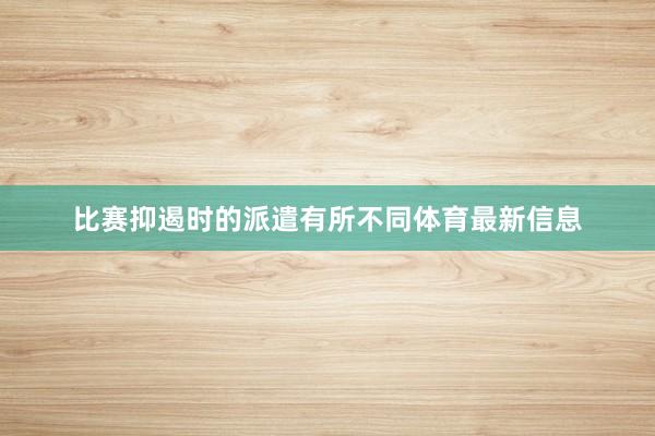比赛抑遏时的派遣有所不同体育最新信息