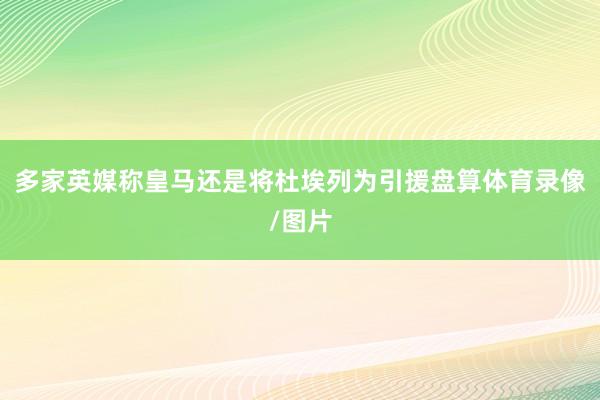 多家英媒称皇马还是将杜埃列为引援盘算体育录像/图片