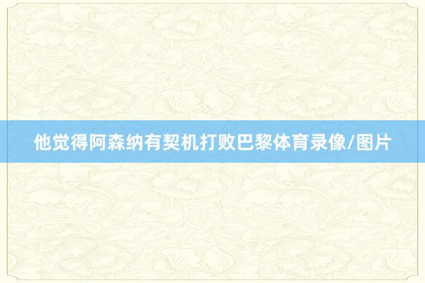 他觉得阿森纳有契机打败巴黎体育录像/图片