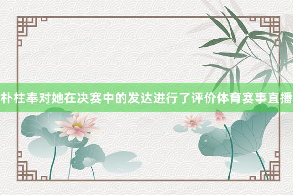 朴柱奉对她在决赛中的发达进行了评价体育赛事直播