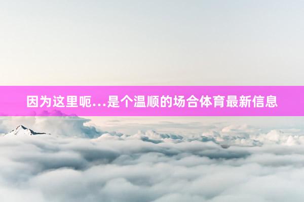 因为这里呃…是个温顺的场合体育最新信息