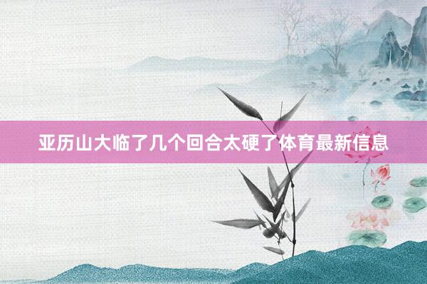 亚历山大临了几个回合太硬了体育最新信息