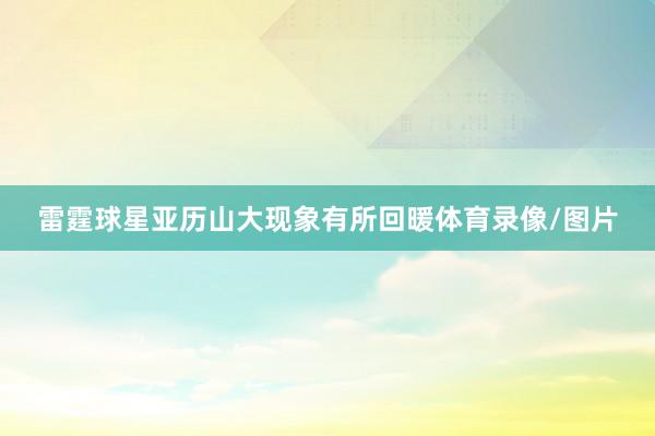 雷霆球星亚历山大现象有所回暖体育录像/图片