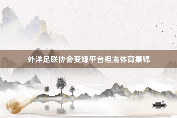 外洋足联协会变嫌平台袒露体育集锦