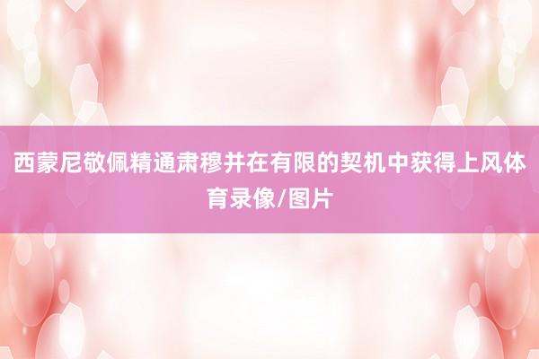 西蒙尼敬佩精通肃穆并在有限的契机中获得上风体育录像/图片