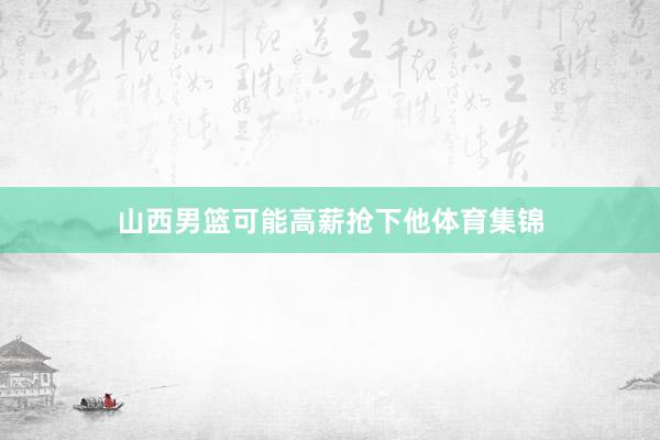 山西男篮可能高薪抢下他体育集锦