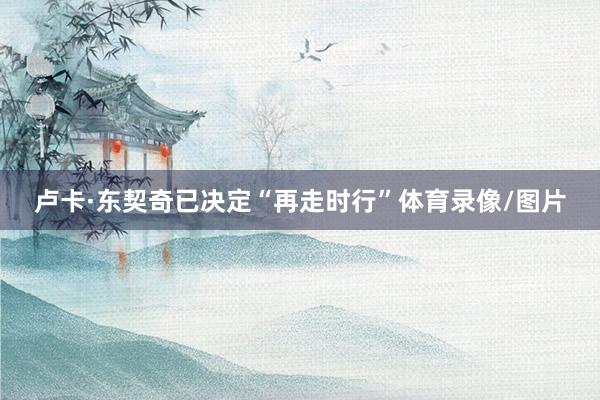卢卡·东契奇已决定“再走时行”体育录像/图片
