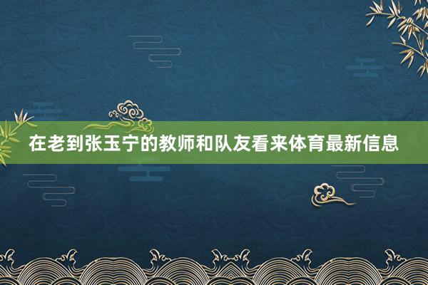 在老到张玉宁的教师和队友看来体育最新信息