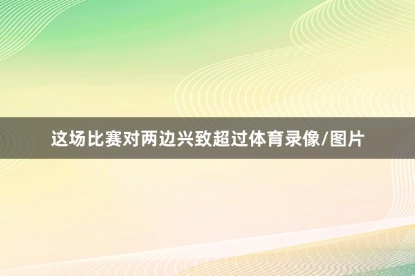 这场比赛对两边兴致超过体育录像/图片