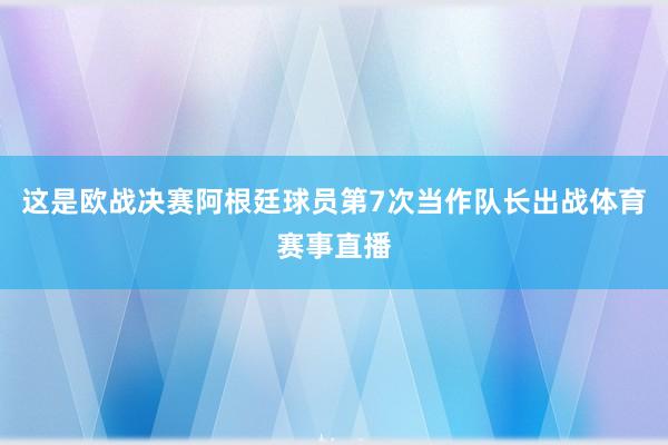 这是欧战决赛阿根廷球员第7次当作队长出战体育赛事直播