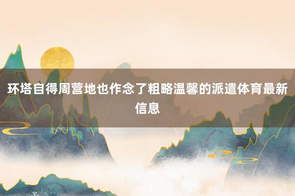 环塔自得周营地也作念了粗略温馨的派遣体育最新信息