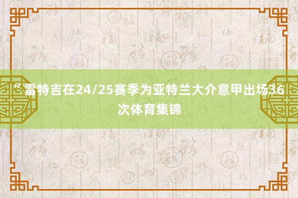 ”雷特吉在24/25赛季为亚特兰大介意甲出场36次体育集锦