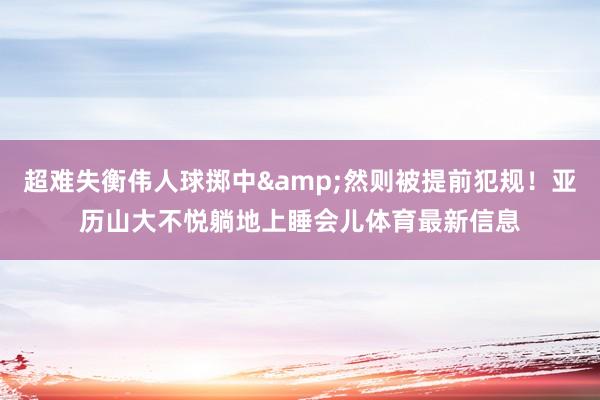 超难失衡伟人球掷中&然则被提前犯规！亚历山大不悦躺地上睡会儿体育最新信息