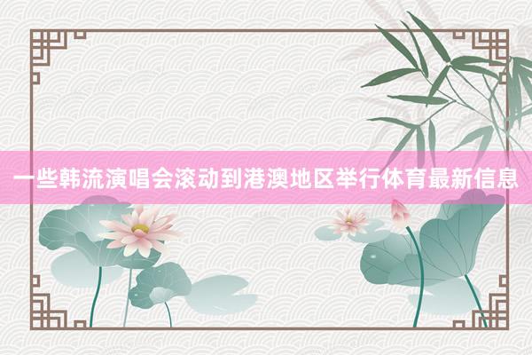 一些韩流演唱会滚动到港澳地区举行体育最新信息