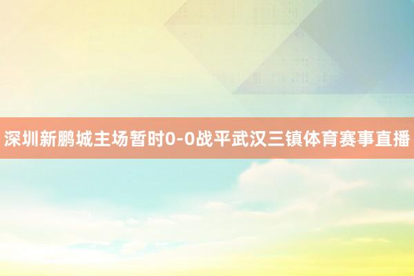 深圳新鹏城主场暂时0-0战平武汉三镇体育赛事直播