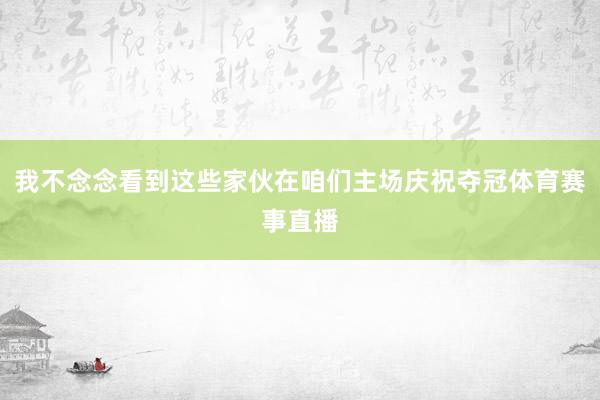 我不念念看到这些家伙在咱们主场庆祝夺冠体育赛事直播
