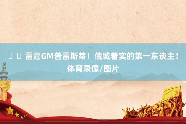 ⚡️雷霆GM普雷斯蒂！俄城着实的第一东谈主！体育录像/图片